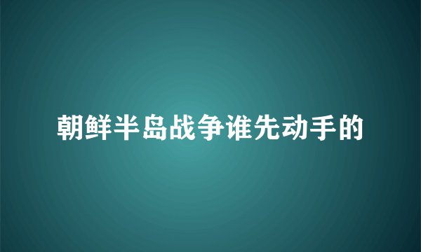 朝鲜半岛战争谁先动手的