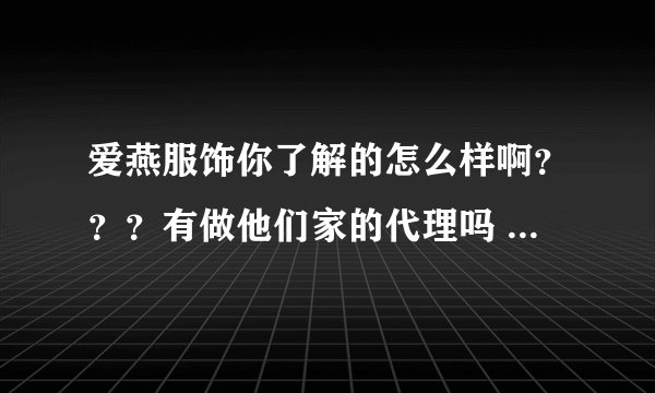 爱燕服饰你了解的怎么样啊？？？有做他们家的代理吗 ？我刚开的淘宝店也想要代理衣服不知道这家的衣服质量