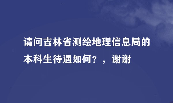 请问吉林省测绘地理信息局的本科生待遇如何？，谢谢