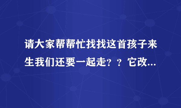 请大家帮帮忙找找这首孩子来生我们还要一起走？？它改自网络上的一首诗：孩子请抓紧妈妈的手