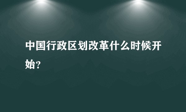 中国行政区划改革什么时候开始？