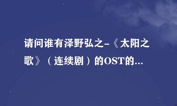 请问谁有泽野弘之-《太阳之歌》（连续剧）的OST的种子，请别提供电驴的下载地址。那边无法供源。