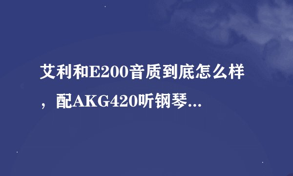 艾利和E200音质到底怎么样，配AKG420听钢琴、琴音乐之类的效果怎么样？
