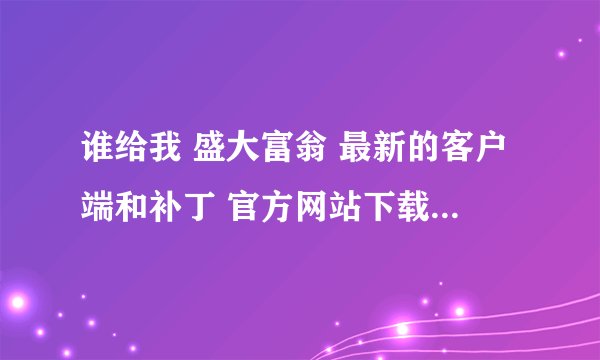 谁给我 盛大富翁 最新的客户端和补丁 官方网站下载的URL，我打不开官网。。