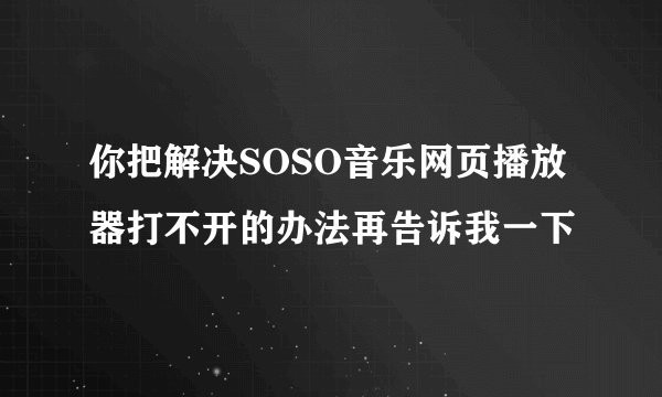 你把解决SOSO音乐网页播放器打不开的办法再告诉我一下