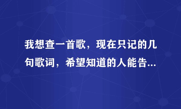 我想查一首歌，现在只记的几句歌词，希望知道的人能告诉我．谢谢