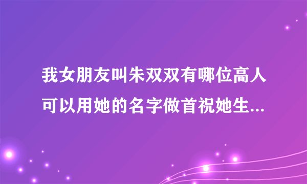 我女朋友叫朱双双有哪位高人可以用她的名字做首祝她生日快乐的藏头诗吗？急！急！