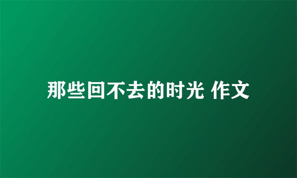那些回不去的时光 作文
