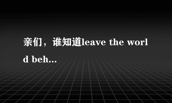 亲们,谁知道leave the world behind的意思呀?leave the world behind还有什么深层的含义么~~~
