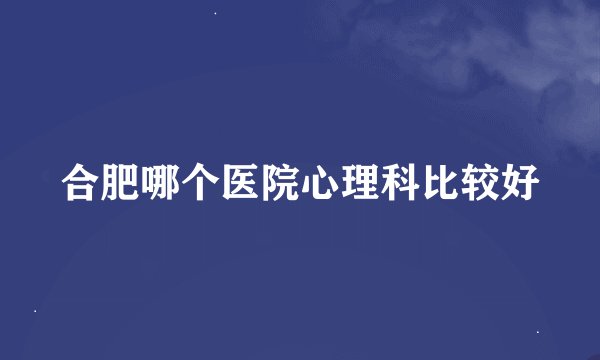 合肥哪个医院心理科比较好