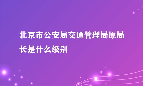 北京市公安局交通管理局原局长是什么级别