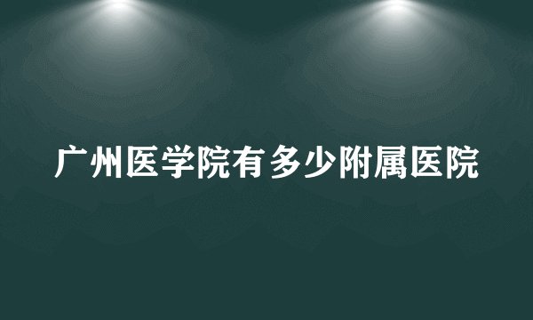 广州医学院有多少附属医院