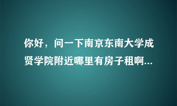 你好，问一下南京东南大学成贤学院附近哪里有房子租啊？？要离学校近一点的， 华侨绿洲去看过了， 没有了