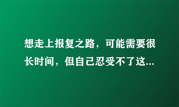 想走上报复之路，可能需要很长时间，但自己忍受不了这种痛苦。不报复又心有不甘，怎么办