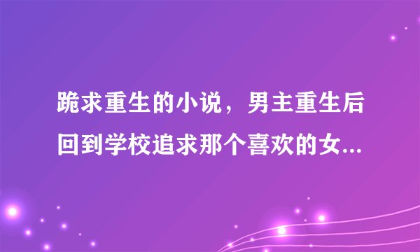 跪求重生的小说，男主重生后回到学校追求那个喜欢的女的，类似情节都可以！！！！