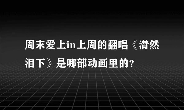 周末爱上in上周的翻唱《潸然泪下》是哪部动画里的？