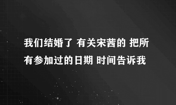 我们结婚了 有关宋茜的 把所有参加过的日期 时间告诉我