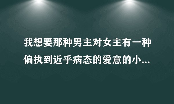 我想要那种男主对女主有一种偏执到近乎病态的爱意的小说，越虐越好，谁知道请告诉我，谢谢！