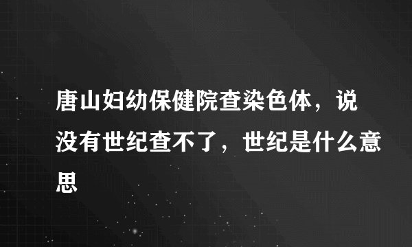 唐山妇幼保健院查染色体，说没有世纪查不了，世纪是什么意思