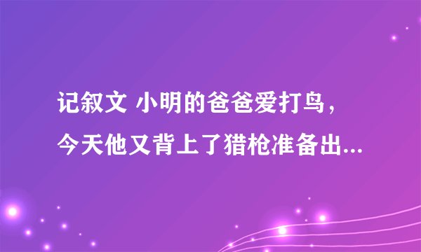 记叙文 小明的爸爸爱打鸟，今天他又背上了猎枪准备出门，小明想劝阻爸爸。在怎样 作文 500