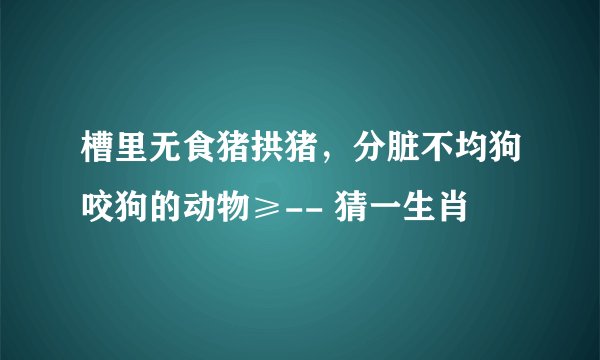 槽里无食猪拱猪，分脏不均狗咬狗的动物≥-- 猜一生肖