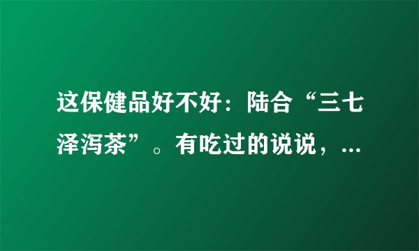 这保健品好不好：陆合“三七泽泻茶”。有吃过的说说，介绍介绍，我老妈想了解一下实情。