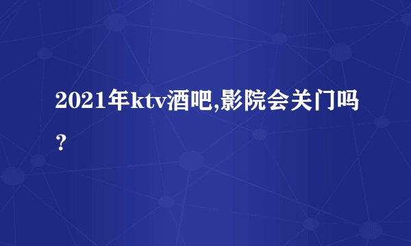 2021年ktv酒吧,影院会关门吗？