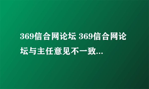 369信合网论坛 369信合网论坛与主任意见不一致时应如何处理