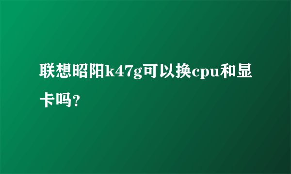 联想昭阳k47g可以换cpu和显卡吗？