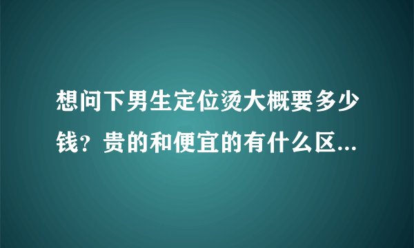 想问下男生定位烫大概要多少钱？贵的和便宜的有什么区别？烫过之后头发会不会变黄的？