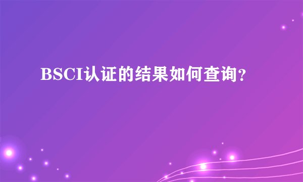 BSCI认证的结果如何查询？