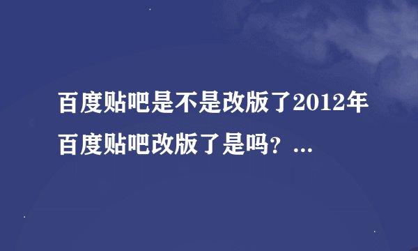 百度贴吧是不是改版了2012年百度贴吧改版了是吗？没有以前的好了，看上去稀乱。。