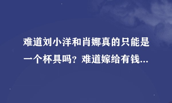 难道刘小洋和肖娜真的只能是一个杯具吗？难道嫁给有钱人女儿真的就幸福了吗？谁有她们的近况