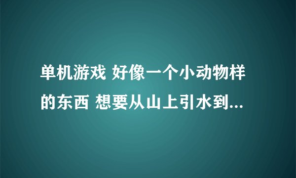 单机游戏 好像一个小动物样的东西 想要从山上引水到它的村子里 中间上山的时候还有一个垫木板在桥上的情节