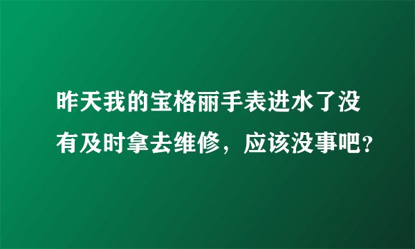 昨天我的宝格丽手表进水了没有及时拿去维修，应该没事吧？