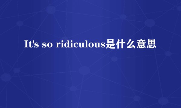 It's so ridiculous是什么意思