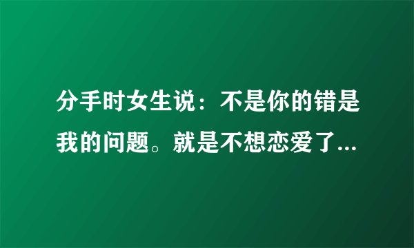 分手时女生说：不是你的错是我的问题。就是不想恋爱了，没别的原因。女生到底怎么想的？