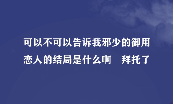 可以不可以告诉我邪少的御用恋人的结局是什么啊　拜托了