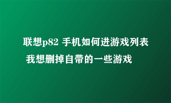 联想p82 手机如何进游戏列表 我想删掉自带的一些游戏