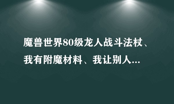 魔兽世界80级龙人战斗法杖、我有附魔材料、我让别人附魔、我把我的材料给他、他说外加10G，值吗？