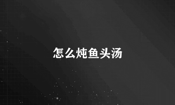 怎么炖鱼头汤