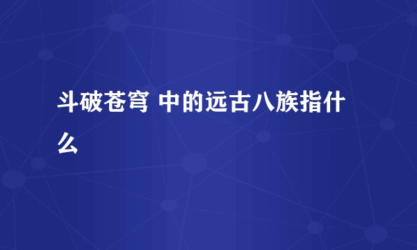 斗破苍穹 中的远古八族指什么