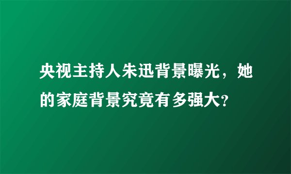 央视主持人朱迅背景曝光，她的家庭背景究竟有多强大？