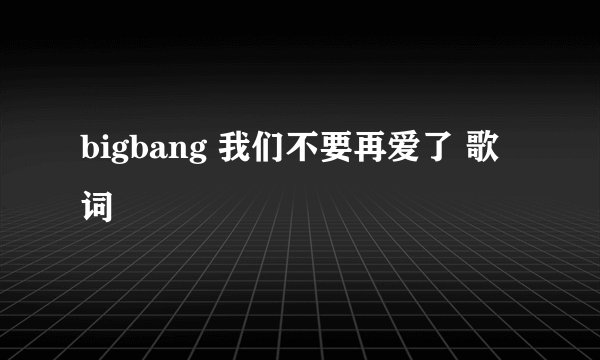 bigbang 我们不要再爱了 歌词
