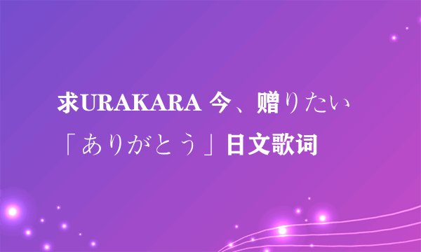 求URAKARA 今、赠りたい「ありがとう」日文歌词