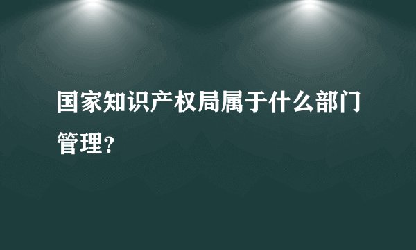 国家知识产权局属于什么部门管理?