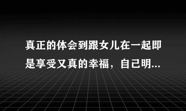 真正的体会到跟女儿在一起即是享受又真的幸福，自己明白就好，时间可以停止吗