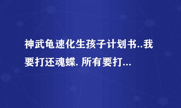神武龟速化生孩子计划书..我要打还魂蝶. 所有要打技能:针灸+高级冥思+高级鬼魂术+还魂术
