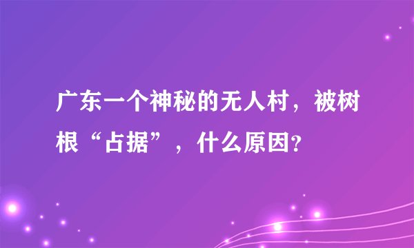 广东一个神秘的无人村，被树根“占据”，什么原因？