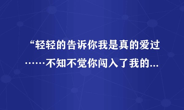 “轻轻的告诉你我是真的爱过……不知不觉你闯入了我的生活”是那首歌的歌词啊?谢谢各位。